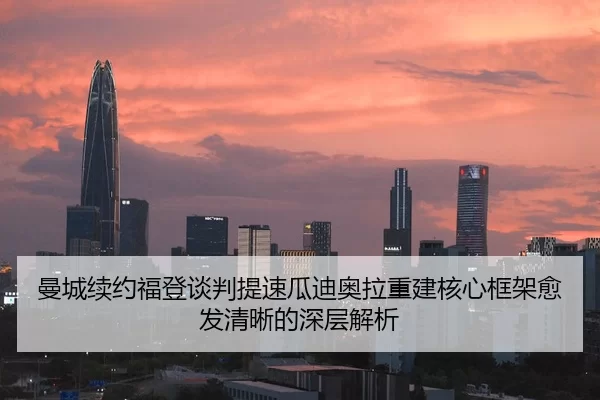 曼城续约福登谈判提速瓜迪奥拉重建核心框架愈发清晰的深层解析