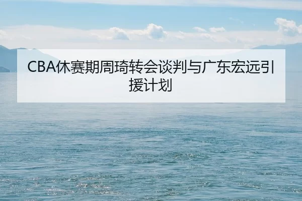 CBA休赛期周琦转会谈判与广东宏远引援计划