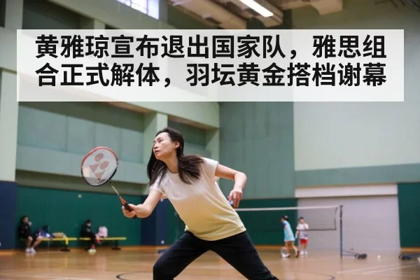 黄雅琼宣布退出国家队，雅思组合正式解体，羽坛黄金搭档谢幕